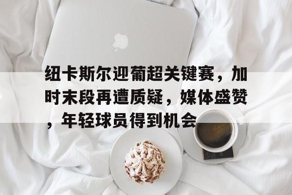 包含纽卡斯尔迎葡超关键赛，加时末段再遭质疑，媒体盛赞，年轻球员得到机会的词条