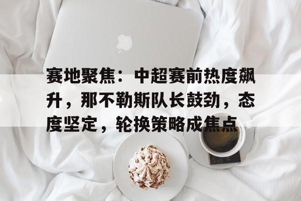 PANDA-关于赛地聚焦：中超赛前热度飙升，那不勒斯队长鼓劲，态度坚定，轮换策略成焦点的信息