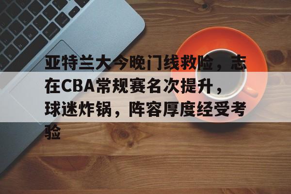 熊猫体育-亚特兰大今晚门线救险，志在CBA常规赛名次提升，球迷炸锅，阵容厚度经受考验的简单介绍