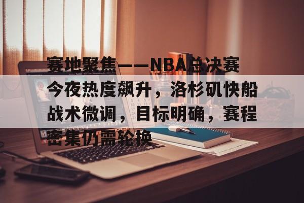 赛地聚焦——NBA总决赛今夜热度飙升，洛杉矶快船战术微调，目标明确，赛程密集仍需轮换的简单介绍